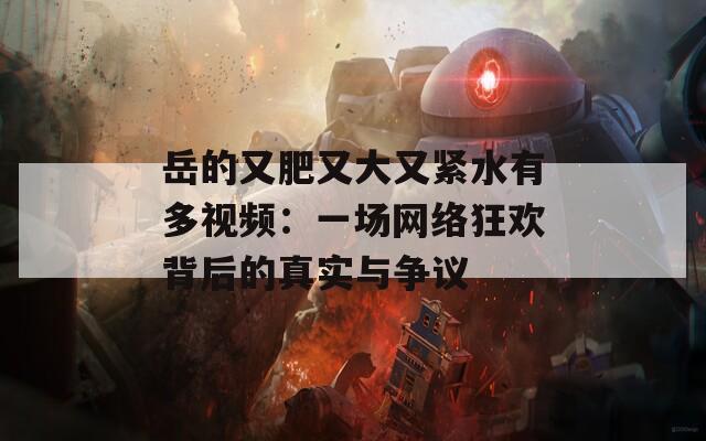 岳的又肥又大又緊水有多視頻：一場網絡狂歡背后的真實與爭議