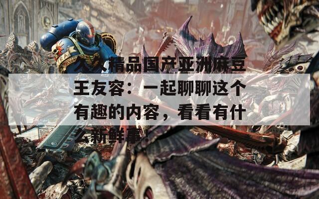 久久精品國產(chǎn)亞洲麻豆王友容：一起聊聊這個有趣的內(nèi)容，看看有什么新鮮事！