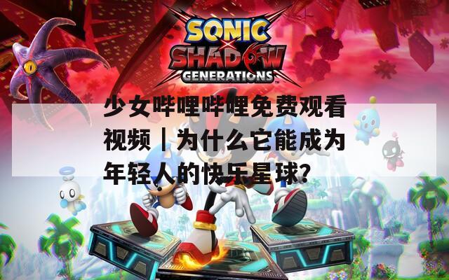 少女嗶哩嗶哩免費(fèi)觀看視頻｜為什么它能成為年輕人的快樂星球？