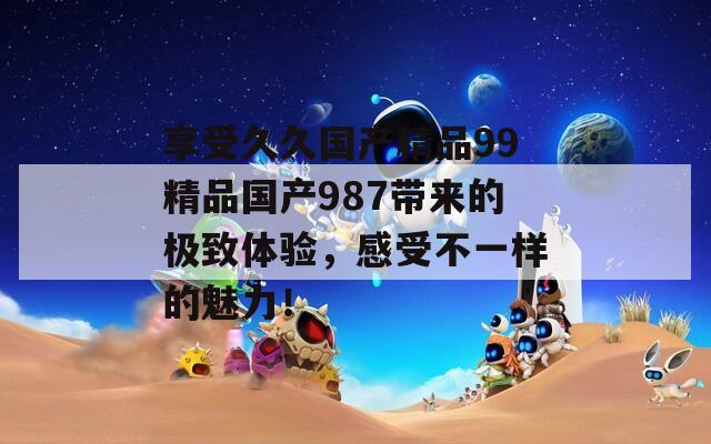 享受久久國(guó)產(chǎn)精品99精品國(guó)產(chǎn)987帶來(lái)的極致體驗(yàn)，感受不一樣的魅力！