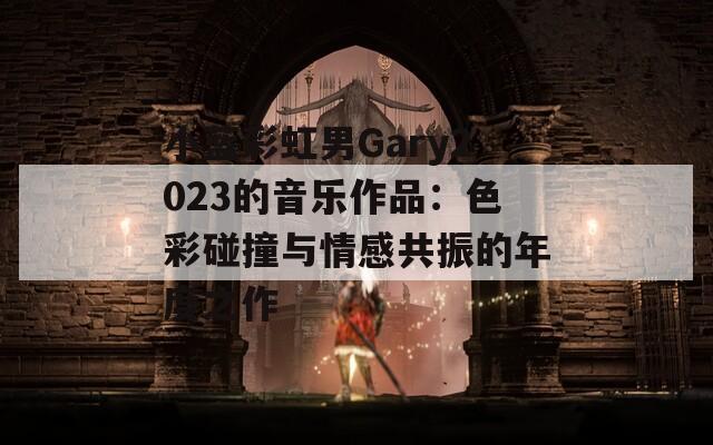 小藍(lán)彩虹男Gary2023的音樂作品：色彩碰撞與情感共振的年度之作