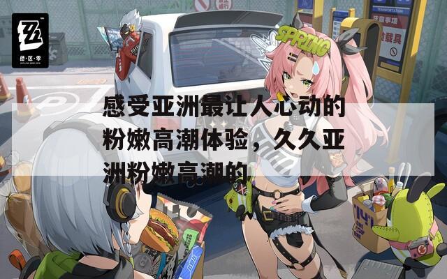 感受亞洲最讓人心動的粉嫩高潮體驗，久久亞洲粉嫩高潮的