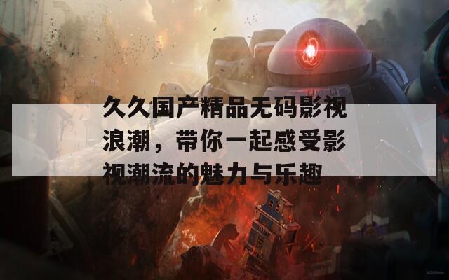 久久國產(chǎn)精品無碼影視浪潮，帶你一起感受影視潮流的魅力與樂趣