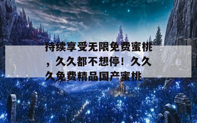 持續(xù)享受無限免費(fèi)蜜桃，久久都不想停！久久久免費(fèi)精品國產(chǎn)蜜桃