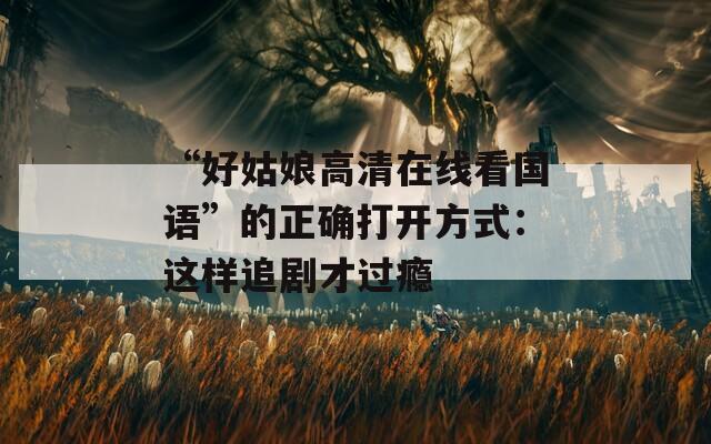 “好姑娘高清在線看國(guó)語”的正確打開方式：這樣追劇才過癮