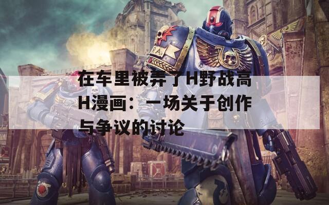 在車里被弄了H野戰(zhàn)高H漫畫：一場關(guān)于創(chuàng)作與爭議的討論