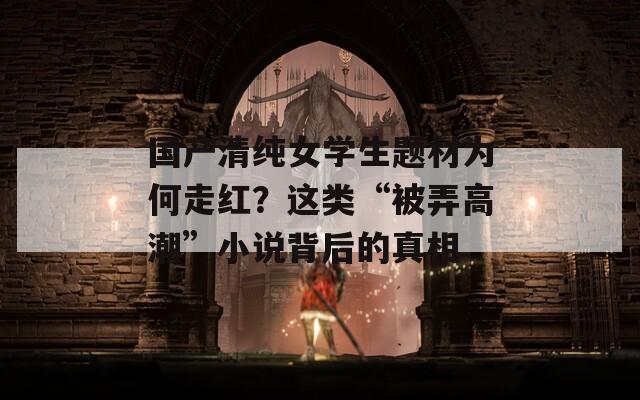 國(guó)產(chǎn)清純女學(xué)生題材為何走紅？這類“被弄高潮”小說背后的真相