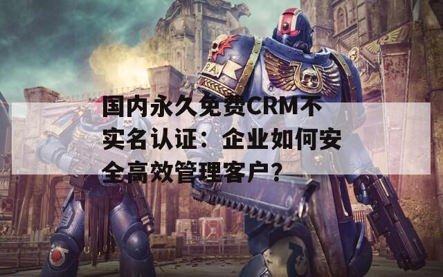 國(guó)內(nèi)永久免費(fèi)CRM不實(shí)名認(rèn)證：企業(yè)如何安全高效管理客戶？