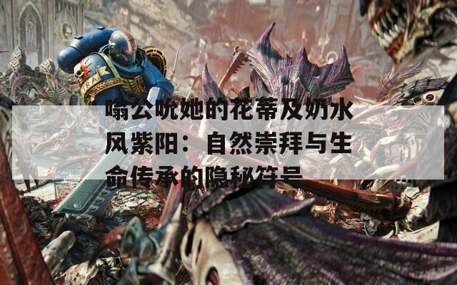 嗡公吮她的花蒂及奶水風(fēng)紫陽：自然崇拜與生命傳承的隱秘符號(hào)