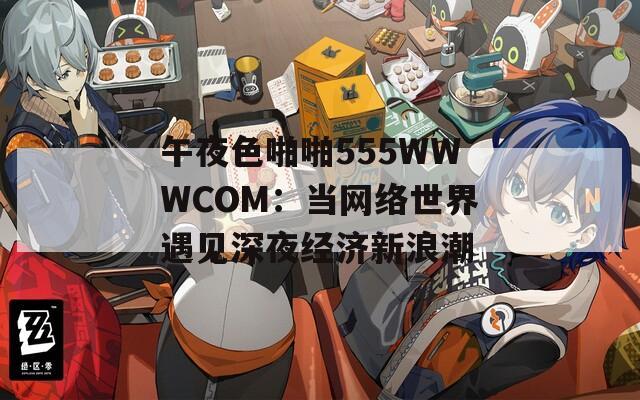午夜色啪啪555WWWCOM：當(dāng)網(wǎng)絡(luò)世界遇見(jiàn)深夜經(jīng)濟(jì)新浪潮
