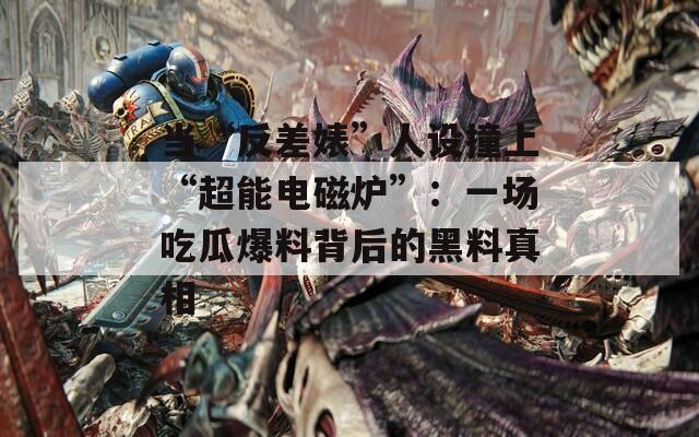當“反差婊”人設撞上“超能電磁爐”：一場吃瓜爆料背后的黑料真相