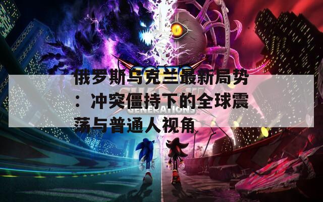 俄羅斯烏克蘭最新局勢(shì)：沖突僵持下的全球震蕩與普通人視角