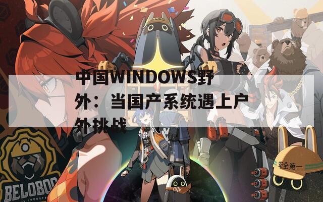 中國(guó)WINDOWS野外：當(dāng)國(guó)產(chǎn)系統(tǒng)遇上戶(hù)外挑戰(zhàn)