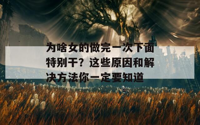 為啥女的做完一次下面特別干？這些原因和解決方法你一定要知道