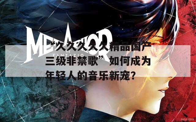 “久久久久久精品國產(chǎn)三級非禁歌”如何成為年輕人的音樂新寵？