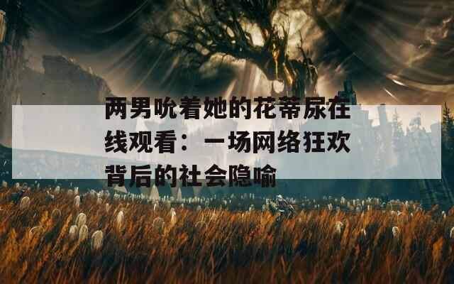 兩男吮著她的花蒂尿在線觀看：一場(chǎng)網(wǎng)絡(luò)狂歡背后的社會(huì)隱喻