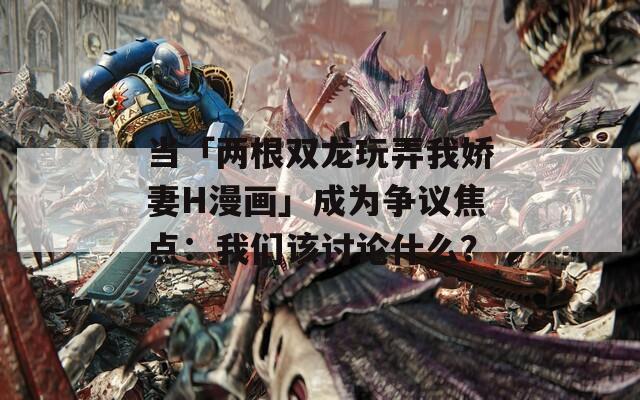 當(dāng)「兩根雙龍玩弄我嬌妻H漫畫」成為爭議焦點：我們該討論什么？