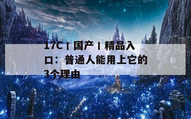 17C丨國(guó)產(chǎn)丨精品入口：普通人能用上它的3個(gè)理由