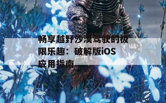 暢享越野沙漠駕駛的極限樂趣：破解版iOS應用指南