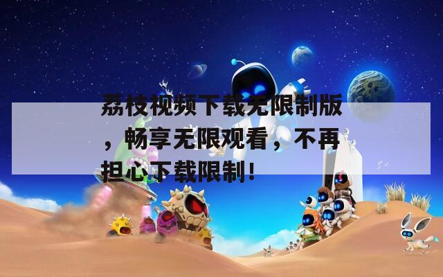 荔枝視頻下載無限制版，暢享無限觀看，不再擔(dān)心下載限制！