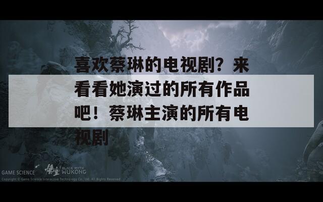 喜歡蔡琳的電視劇？來看看她演過的所有作品吧！蔡琳主演的所有電視劇