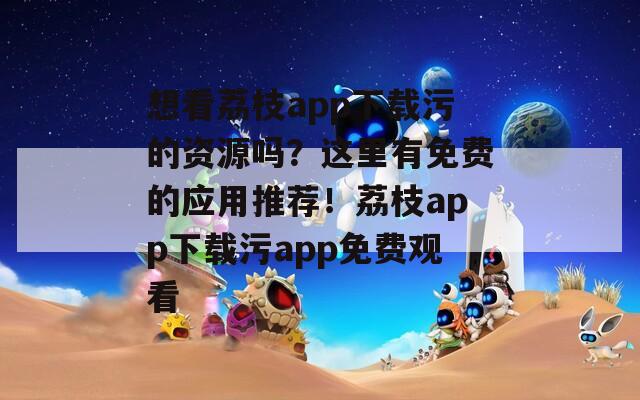 想看荔枝app下載污的資源嗎？這里有免費的應用推薦！荔枝app下載污app免費觀看