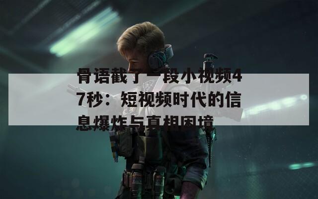 骨語截了一段小視頻47秒：短視頻時代的信息爆炸與真相困境