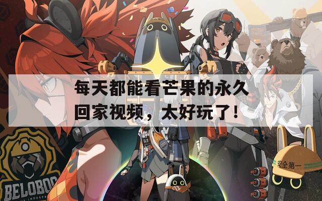 每天都能看芒果的永久回家視頻，太好玩了！
