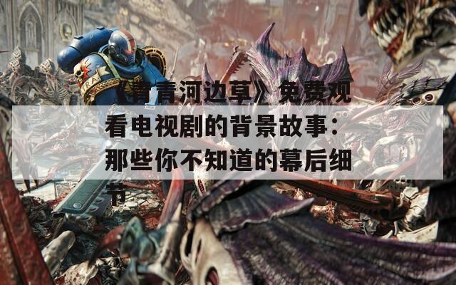 《青青河邊草》免費觀看電視劇的背景故事：那些你不知道的幕后細(xì)節(jié)
