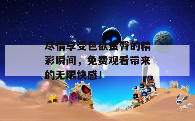 盡情享受色欲蜜臀的精彩瞬間，免費觀看帶來的無限快感！
