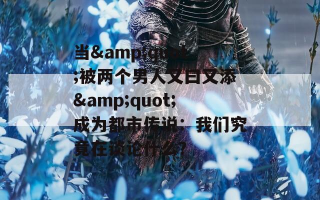 當&quot;被兩個男人又曰又添&quot;成為都市傳說：我們究竟在談論什么？