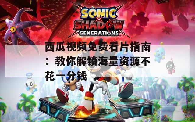 西瓜視頻免費看片指南：教你解鎖海量資源不花一分錢