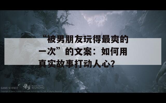 “被男朋友玩得最爽的一次”的文案：如何用真實(shí)故事打動(dòng)人心？