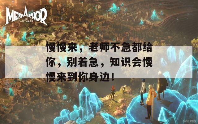 慢慢來，老師不急都給你，別著急，知識(shí)會(huì)慢慢來到你身邊！