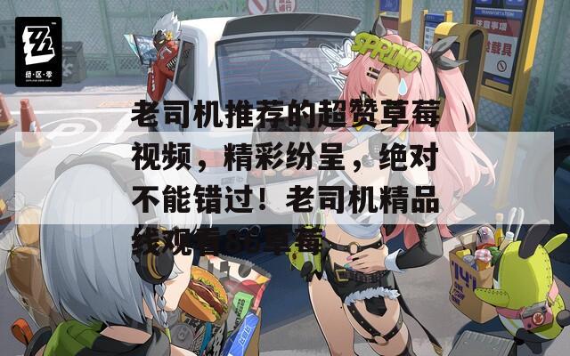 老司機(jī)推薦的超贊草莓視頻，精彩紛呈，絕對(duì)不能錯(cuò)過(guò)！老司機(jī)精品線觀看86草莓