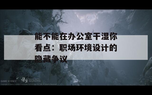 能不能在辦公室干濕你看點(diǎn)：職場環(huán)境設(shè)計(jì)的隱藏爭議