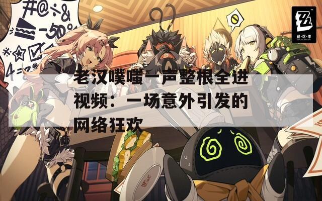 老漢噗嗤一聲整根全進視頻：一場意外引發(fā)的網(wǎng)絡狂歡