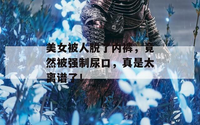美女被人脫了內(nèi)褲，竟然被強(qiáng)制尿口，真是太離譜了！