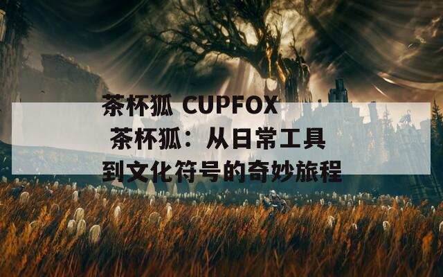 茶杯狐 CUPFOX 茶杯狐：從日常工具到文化符號(hào)的奇妙旅程