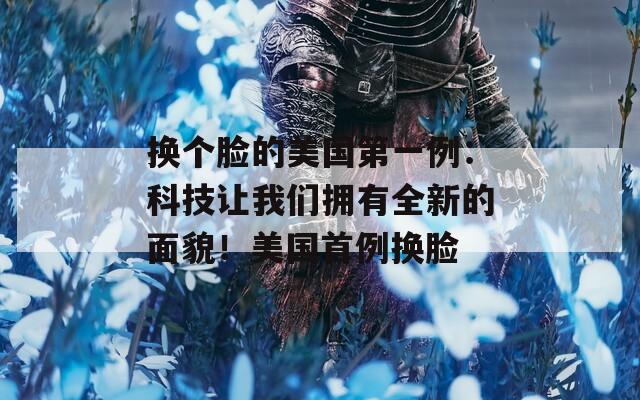 換個(gè)臉的美國(guó)第一例：科技讓我們擁有全新的面貌！美國(guó)首例換臉