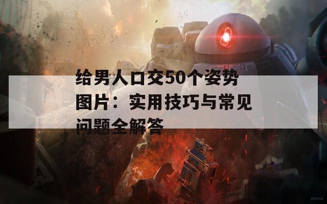 給男人口交50個(gè)姿勢(shì)圖片：實(shí)用技巧與常見問題全解答