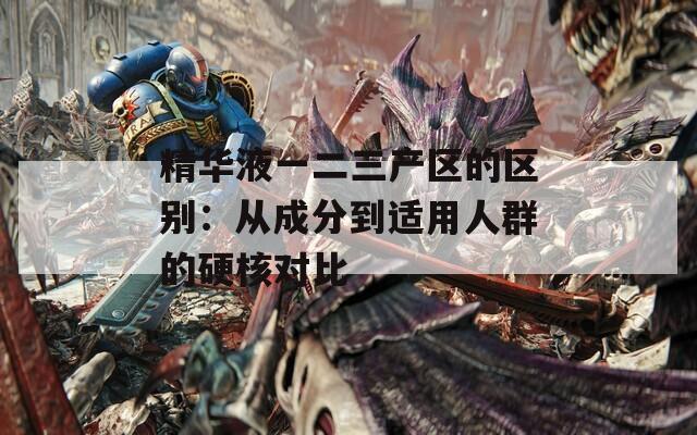 精華液一二三產區(qū)的區(qū)別：從成分到適用人群的硬核對比