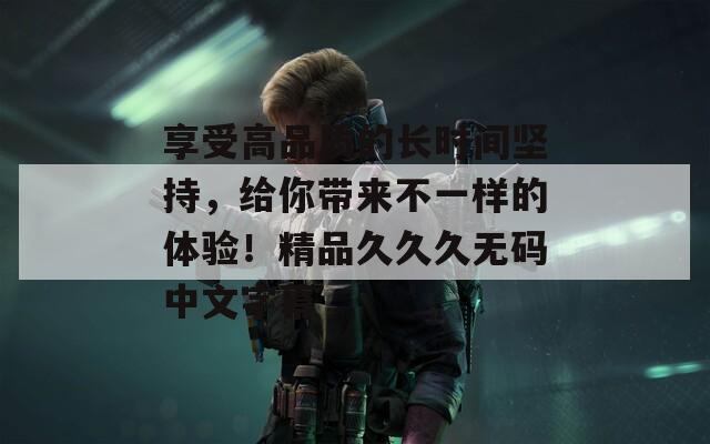 享受高品質(zhì)的長時(shí)間堅(jiān)持，給你帶來不一樣的體驗(yàn)！精品久久久無碼中文字幕