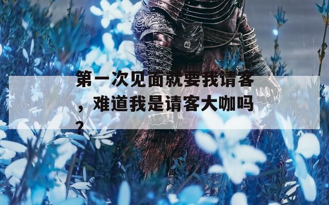 第一次見(jiàn)面就要我請(qǐng)客，難道我是請(qǐng)客大咖嗎？