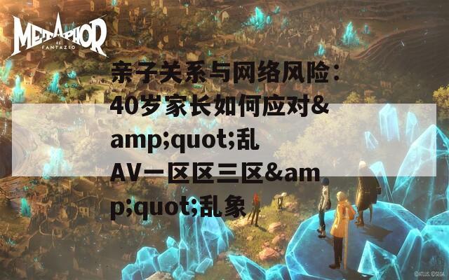 親子關(guān)系與網(wǎng)絡(luò)風(fēng)險(xiǎn)：40歲家長如何應(yīng)對&quot;亂AV一區(qū)區(qū)三區(qū)&quot;亂象