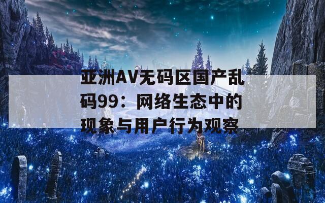 亞洲AV無碼區(qū)國產(chǎn)亂碼99：網(wǎng)絡生態(tài)中的現(xiàn)象與用戶行為觀察