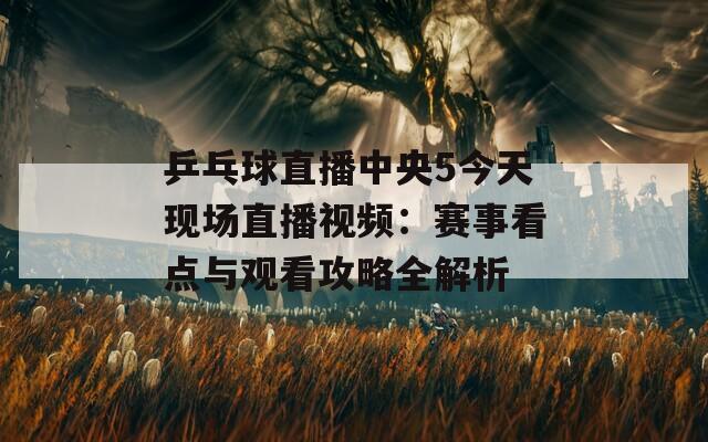 乒乓球直播中央5今天現(xiàn)場(chǎng)直播視頻：賽事看點(diǎn)與觀看攻略全解析