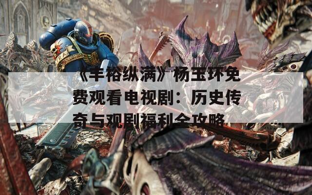 《豐?？v滿》楊玉環(huán)免費(fèi)觀看電視?。簹v史傳奇與觀劇福利全攻略