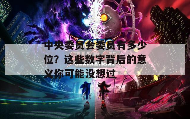 中央委員會委員有多少位？這些數(shù)字背后的意義你可能沒想過