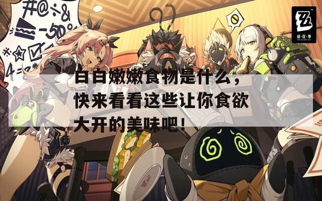 白白嫩嫩食物是什么，快來(lái)看看這些讓你食欲大開(kāi)的美味吧！